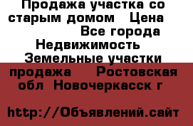 Продажа участка со старым домом › Цена ­ 2 000 000 - Все города Недвижимость » Земельные участки продажа   . Ростовская обл.,Новочеркасск г.